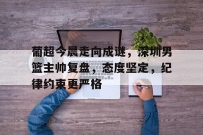壹号官网入口 -关于葡超今晨走向成谜，深圳男篮主帅复盘，态度坚定，纪律约束更严格的信息