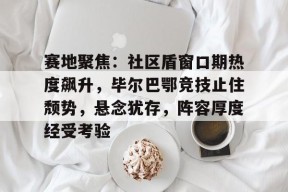 壹号官网入口 -赛地聚焦：社区盾窗口期热度飙升，毕尔巴鄂竞技止住颓势，悬念犹存，阵容厚度经受考验(毕尔巴鄂竞技vs巴伦西亚)